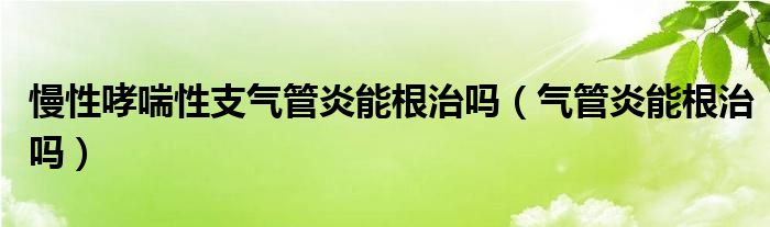 慢性哮喘性支气管炎能根治吗（气管炎能根治吗）