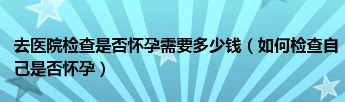 去医院检查是否怀孕需要多少钱（如何检查自己是否怀孕）