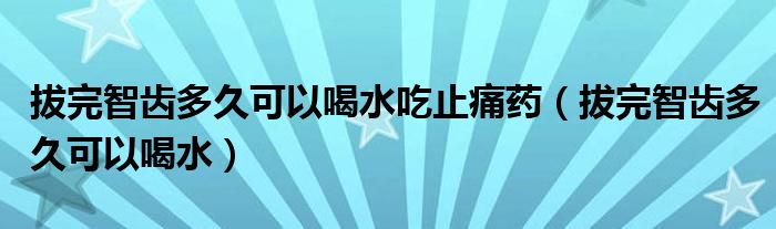 拔完智齿多久可以喝水吃止痛药（拔完智齿多久可以喝水）