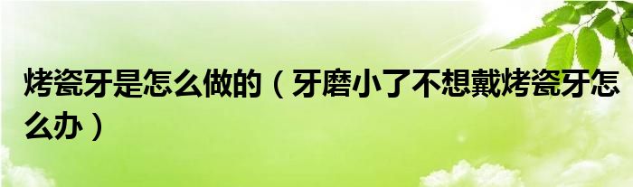 烤瓷牙是怎么做的（牙磨小了不想戴烤瓷牙怎么办）