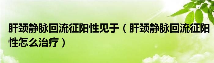 肝颈静脉回流征阳性见于（肝颈静脉回流征阳性怎么治疗）