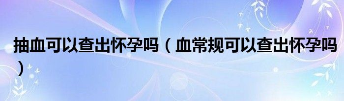 抽血可以查出怀孕吗（血常规可以查出怀孕吗）