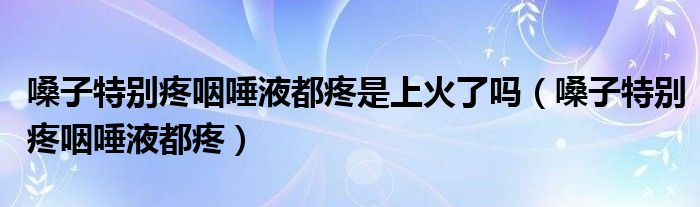 嗓子特别疼咽唾液都疼是上火了吗（嗓子特别疼咽唾液都疼）