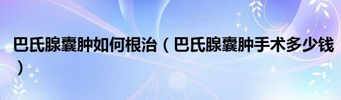 巴氏腺囊肿如何根治（巴氏腺囊肿手术多少钱）