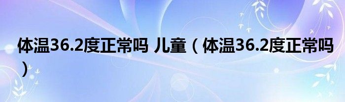 体温36.2度正常吗 儿童（体温36.2度正常吗）