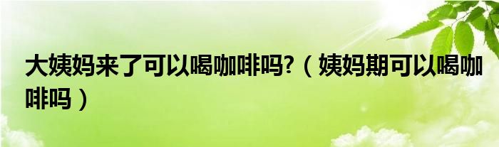 大姨妈来了可以喝咖啡吗?（姨妈期可以喝咖啡吗）