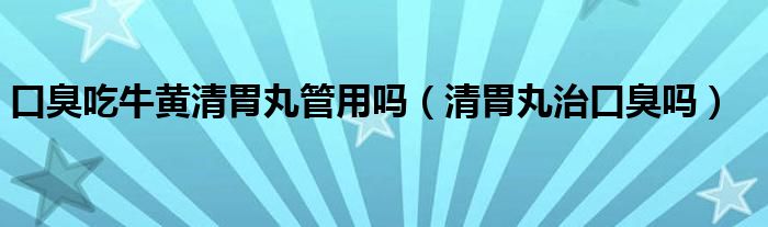 口臭吃牛黄清胃丸管用吗（清胃丸治口臭吗）