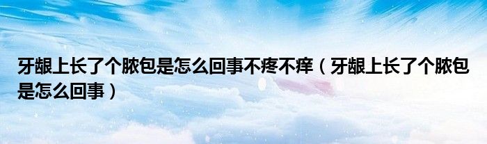 牙龈上长了个脓包是怎么回事不疼不痒（牙龈上长了个脓包是怎么回事）