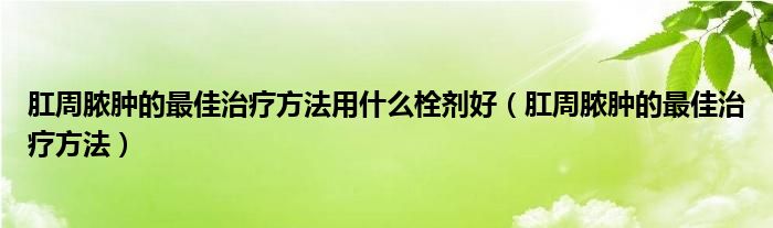 肛周脓肿的最佳治疗方法用什么栓剂好（肛周脓肿的最佳治疗方法）