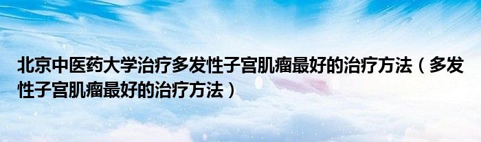 北京中医药大学治疗多发性子宫肌瘤最好的治疗方法（多发性子宫肌瘤最好的治疗方法）