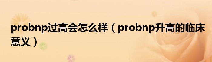 probnp过高会怎么样（probnp升高的临床意义）