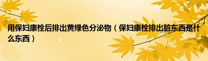 用保妇康栓后排出黄绿色分泌物（保妇康栓排出脏东西是什么东西）