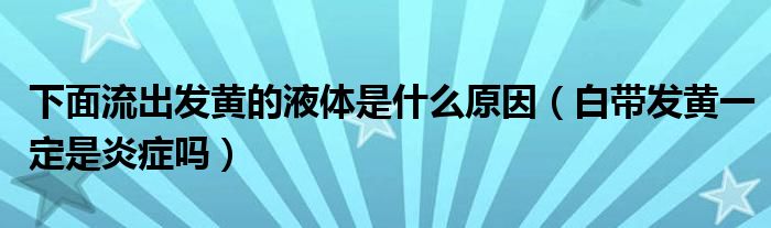 下面流出发黄的液体是什么原因（白带发黄一定是炎症吗）