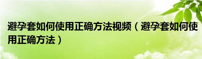 避孕套如何使用正确方法视频（避孕套如何使用正确方法）