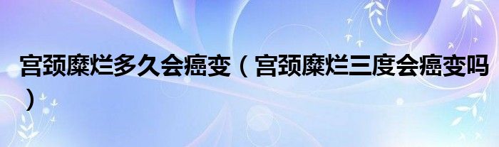 宫颈糜烂多久会癌变（宫颈糜烂三度会癌变吗）