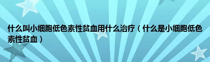 什么叫小细胞低色素性贫血用什么治疗（什么是小细胞低色素性贫血）