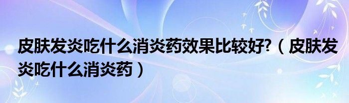 皮肤发炎吃什么消炎药效果比较好?（皮肤发炎吃什么消炎药）