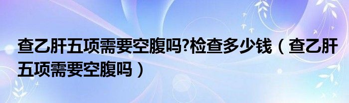 查乙肝五项需要空腹吗?检查多少钱（查乙肝五项需要空腹吗）