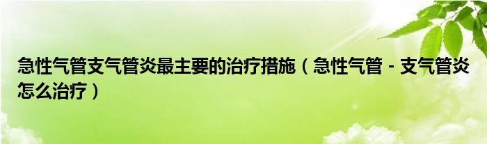 急性气管支气管炎最主要的治疗措施（急性气管－支气管炎怎么治疗）