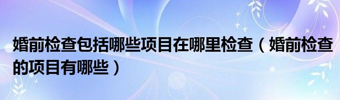 婚前检查包括哪些项目在哪里检查（婚前检查的项目有哪些）