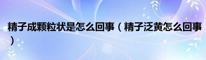 精子成颗粒状是怎么回事（精子泛黄怎么回事）