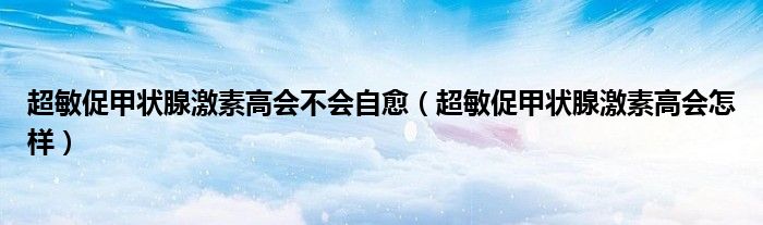 超敏促甲状腺激素高会不会自愈（超敏促甲状腺激素高会怎样）