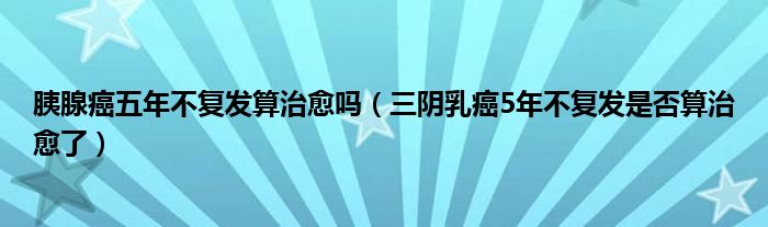 胰腺癌五年不复发算治愈吗（三阴乳癌5年不复发是否算治愈了）