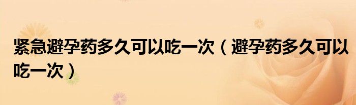 紧急避孕药多久可以吃一次（避孕药多久可以吃一次）