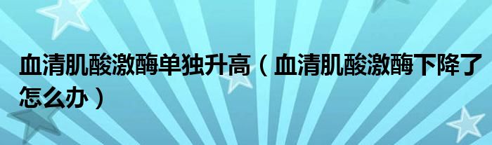 血清肌酸激酶单独升高（血清肌酸激酶下降了怎么办）