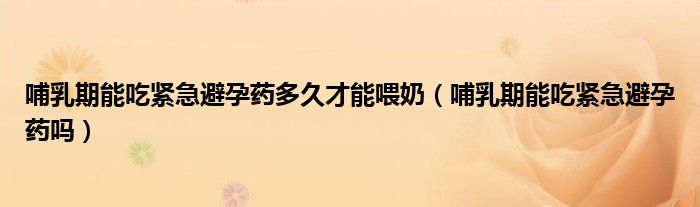 哺乳期能吃紧急避孕药多久才能喂奶（哺乳期能吃紧急避孕药吗）