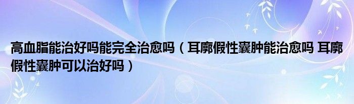 高血脂能治好吗能完全治愈吗（耳廓假性囊肿能治愈吗 耳廓假性囊肿可以治好吗）