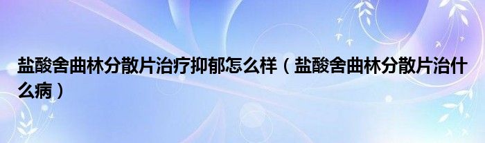 盐酸舍曲林分散片治疗抑郁怎么样（盐酸舍曲林分散片治什么病）