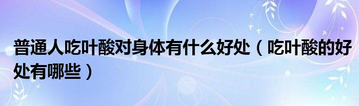 普通人吃叶酸对身体有什么好处（吃叶酸的好处有哪些）