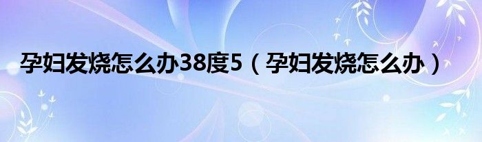 孕妇发烧怎么办38度5（孕妇发烧怎么办）