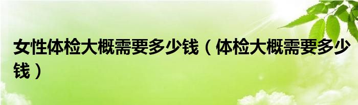 女性体检大概需要多少钱（体检大概需要多少钱）