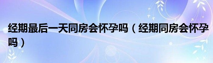 经期最后一天同房会怀孕吗（经期同房会怀孕吗）