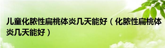 儿童化脓性扁桃体炎几天能好（化脓性扁桃体炎几天能好）