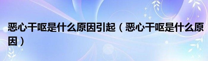 恶心干呕是什么原因引起（恶心干呕是什么原因）