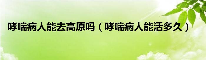 哮喘病人能去高原吗（哮喘病人能活多久）