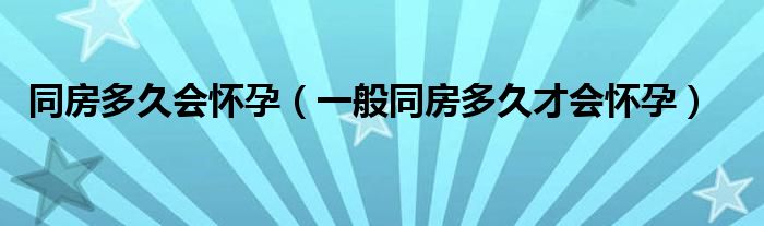 同房多久会怀孕（一般同房多久才会怀孕）