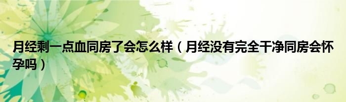 月经剩一点血同房了会怎么样（月经没有完全干净同房会怀孕吗）