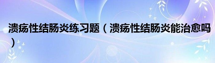 溃疡性结肠炎练习题（溃疡性结肠炎能治愈吗）