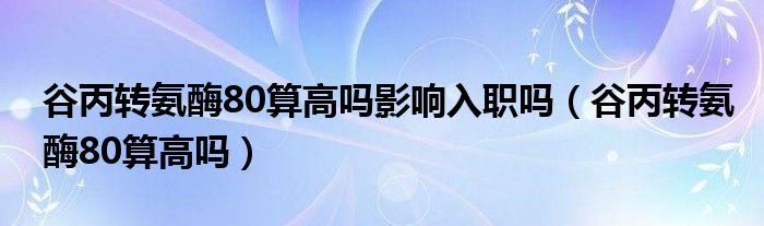 谷丙转氨酶80算高吗影响入职吗（谷丙转氨酶80算高吗）