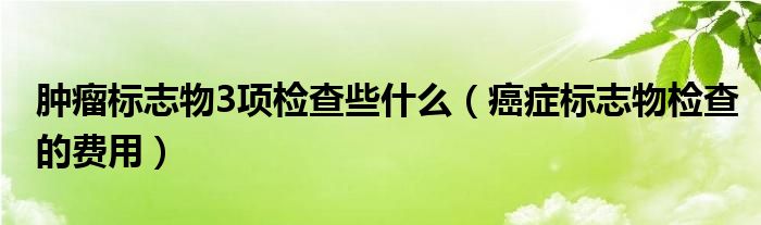 肿瘤标志物3项检查些什么（癌症标志物检查的费用）