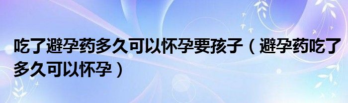 吃了避孕药多久可以怀孕要孩子（避孕药吃了多久可以怀孕）