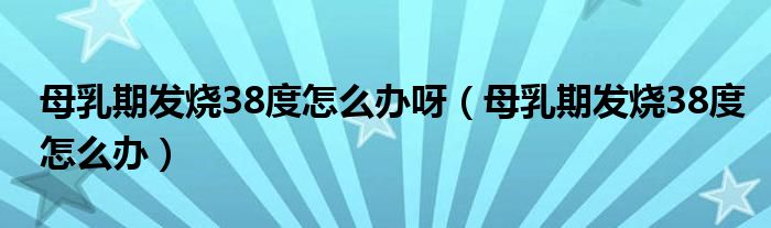 母乳期发烧38度怎么办呀（母乳期发烧38度怎么办）