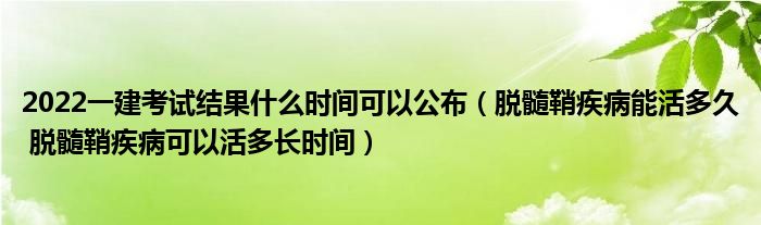 2022一建考试结果什么时间可以公布（脱髓鞘疾病能活多久 脱髓鞘疾病可以活多长时间）