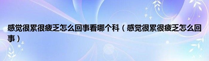 感觉很累很疲乏怎么回事看哪个科（感觉很累很疲乏怎么回事）