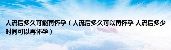 人流后多久可能再怀孕（人流后多久可以再怀孕 人流后多少时间可以再怀孕）