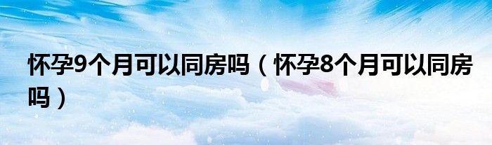 怀孕9个月可以同房吗（怀孕8个月可以同房吗）